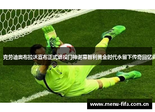 克劳迪奥布拉沃宣布正式退役门神谢幕智利黄金时代永留下传奇回忆